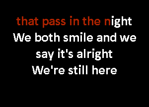 that pass in the night
We both smile and we

say it's alright
We're still here