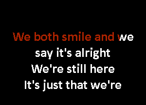 We both smile and we

say it's alright
We're still here
It's just that we're