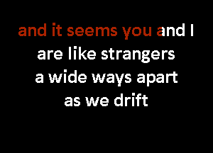 and it seems you and I
are like strangers

a wide ways apart
as we drift