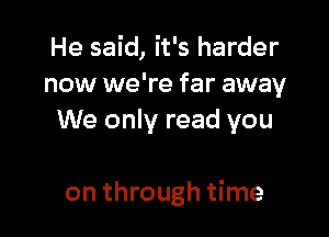 He said, it's harder
now we're far away
We only read you

on through time