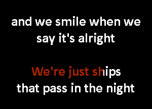 and we smile when we
say it's alright

We're just ships
that pass in the night