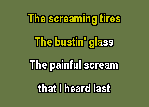 The screaming tires

The bustin' glass
The painful scream

that I heard last