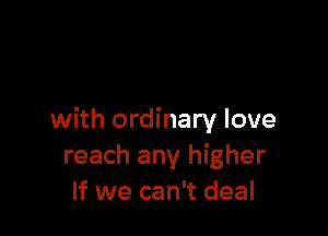 with ordinary love
reach any higher
If we can't deal