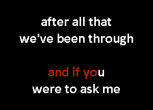 after all that
we've been through

and if you
were to ask me