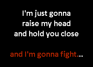 I'm just gonna
raise my head

and hold you close

and I'm gonna fight...