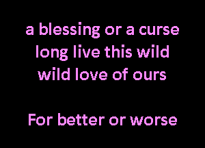 a blessing or a curse
long live this wild

wild love of ours

For better or worse