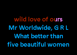 wild love of ours

Mr Worldwide, G R L
What better than
five beautiful women