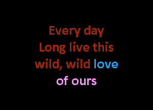 Every day
Long live this

wild, wild love
of ours
