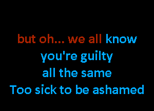 but oh... we all know

you're guilty
all the same
Too sick to be ashamed
