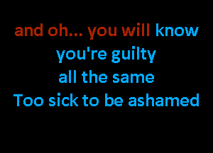 and oh... you will know
you're guilty

all the same
Too sick to be ashamed