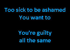 Too sick to be ashamed
You want to

You're guilty
all the same