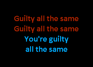 Guilty all the same
Guilty all the same

You're guilty
all the same