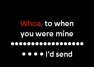 Whoa, to when

you were mine
OOOOOOOOOOOOOOOOOO

000 0 I'd send