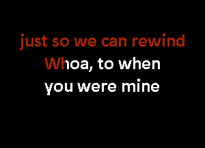 just so we can rewind
Whoa, to when

you were mine