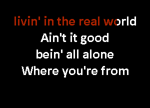 livin' in the real world
Ain't it good

bein' all alone
Where you're from