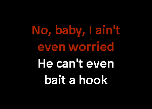 No, baby, I ain't
even worried

He can't even
bait a hook
