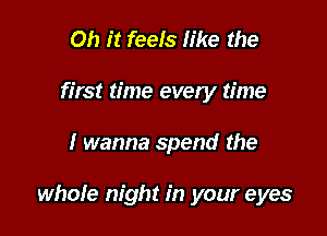 Oh it feels like the
first time evety time

I wanna spend the

whole night in your eyes