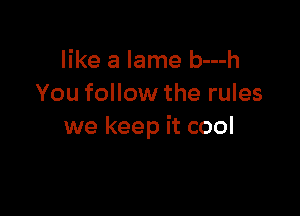 like a lame b---h
You follow the rules

we keep it cool