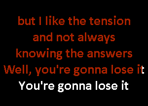 but I like the tension
and not always
knowing the answers
Well, you're gonna lose it
You're gonna lose it