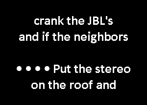 crank the JBL's
and if the neighbors

0 0 0 0 Put the stereo
on the roof and