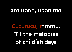 are upon, upon me

Cucurucu, mmm...
lTil the melodies
of childish days