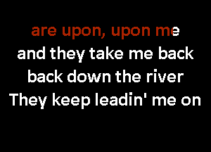 are upon, upon me
and they take me back
back down the river
They keep leadin' me on