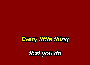 Every little thing

that you do