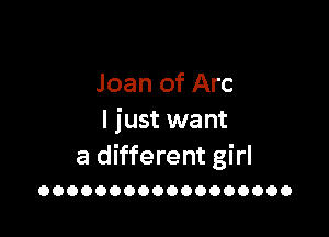 Joan of Arc

I just want
a different girl

OOOOOOOOOOOOOOOOOO