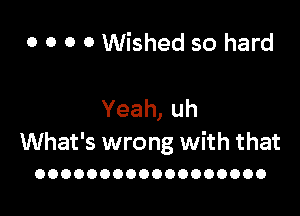 0 0 0 0 Wished so hard

Yeah,uh
What's wrong with that

OOOOOOOOOOOOOOOOOO