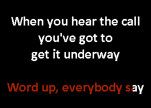 When you hear the call
you've got to

get it underway

Word up, everybody say