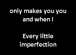 only makes you you
and when l

Every little
imperfection