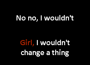 No no, I wouldn't

Girl, Iwouldn't
change a thing