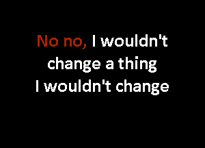 No no, I wouldn't
change a thing

Iwouldn't change