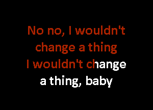 No no, I wouldn't
change a thing

Iwouldn't change
a thing, baby