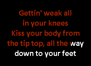 Gettin' weak all
in your knees

Kiss your body from
the tip top, all the way
down to your feet