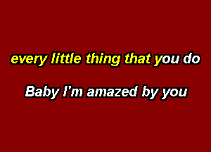 every little thing that you do

Baby I'm amazed by you