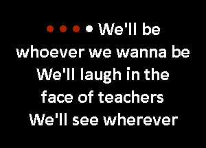 0 0 0 0 We'll be
whoever we wanna be
We'll laugh in the
face of teachers
We'll see wherever