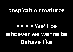 despicable creatures

0 0 0 0 We'll be
whoever we wanna be
Behave like