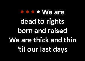 0 0 0 0 We are
dead to rights

born and raised
We are thick and thin
'til our last days