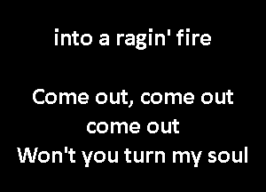 into a ragin' fire

Come out, come out
come out
Won't you turn my soul