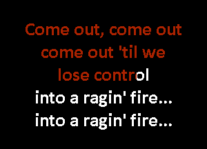 Come out, come out
come out 'til we

lose control
into a ragin' fire...
into a ragin' fire...