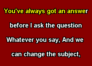 You've always got an answer
before I ask the question
Whatever you say, And we

can change the subject,