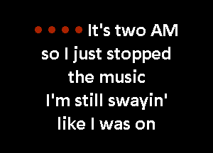 0 0 0 0 It's two AM
so I just stopped

the music
I'm still swayin'
like I was on