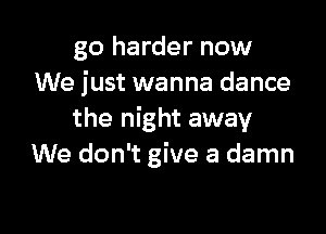 go harder now
We just wanna dance

the night away
We don't give a damn