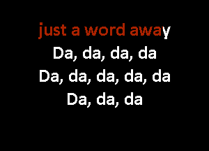 just a word away
Da, da, da, da

Da, da, da, da, da
Da, da, da