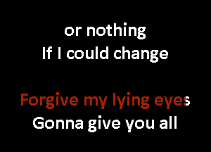 or nothing
If I could change

Forgive my lying eyes
Gonna give you all