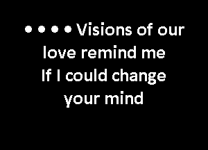 o 0 0 0 Visions of our
love remind me

If I could change
your mind