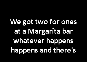 We got two for ones
at a Margarita bar
whatever happens

happens and there's