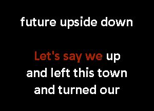 future upside down

Let's say we up
and left this town
and turned our