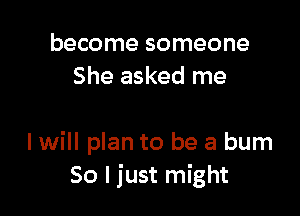 become someone
She asked me

I will plan to be a bum
So I just might